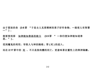 由于夏娃的贪  (3:6 節  “于是女人见那棵树的果子好作食物，…能使人有智慧…” )  ， 想要得到那  如神能知善恶的能力   (3:5 節  “ …你们便如神能知道善恶。” ) ， 受到魔鬼的利用，导致人与神的隔绝 ;  罪 ( 死 ) 的进入。 而在 2:17 節中的  死  ，不只是指肉體的死亡，更意味著在靈性上的與神隔離。 2-2 