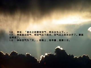 1:6  　神 说 ：「 诸水之间要有空气，将水分为上下。 」 1:7  　 神就造出空气，将空气以下的水、空气以上的水分开了。事就这样成了。 1:8  　神称空气为「天」。有晚上，有早晨，是第二日。 2 