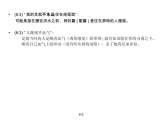 (6:3) “ 我的灵就 不永远 住在他里面” : 可能是指在挪亚洪水之前 ,  神的靈 ( 聖靈 ) 是住在那時的人裡面。 (6:3) “ 人既属乎血气 ” : 是指当时的人是顺着血气（肉体感觉）的带领 ; 就有如该隐在罪的引诱之下，  顺着自己血气上的冲动（没有听从神的劝阻），杀了他的兄弟亚伯。 6-2 