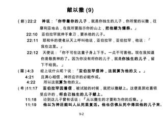 献以撒 (9) ( 創 )  22:2   神说 ：「 你带着你的儿子 ， 就是你独生的儿子，你所爱的以撒，往 摩利亚地去，在我所要指示你的山上， 把他献为燔祭 。 」     22:10  亚伯拉罕就伸手拿刀，要杀他的儿子。 22:11   耶和华的使者从天上呼叫他说，亚伯拉罕，亚伯拉罕，他说：「 我在这里。」 22:12   天使说：「你不可在这童子身上下手。一点不可害他。现在我知道 你是敬畏神的了。因为你没有将你的儿子，就是 你独生的儿子 ，留 下不给我。 」 ( 羅 )  4:3      经上说什么呢 ？说：「 亚伯拉罕信神，这就算为他的义 。 」   4:21  且满心相信，神所应许的必能作成。   4:22  所以这就 算为 他的义。 ( 希 ) 11:17  亚伯拉罕因着信 ，被试验的时候，就把以撒献上。这便是那欢喜领 受应许的， 将自己独生的儿子献上 。   11:18  论到这儿子曾有话说 ：「 从以撒生的才要称为你的后裔。 」   11:19  他以为神还能叫人从死里复活。他也仿佛从死中得回他的儿子来 。 9-2 