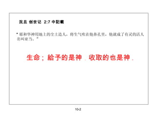 況且 创世记  2:7 中記載 “ 耶和华神用地上的尘土造人，将生气吹在他鼻孔里，他就成了有灵的活人名叫亚当。” 10-2 生命 ;  給予的是神  ，  收取的也是神  。 