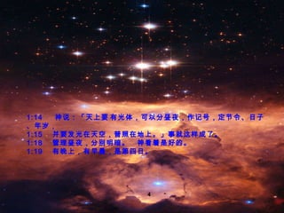 1:14  　神 说 ：「 天上要​​有光体，可以分昼夜，作记号，定节令、日子、年岁， 1:15  并要发光在天空，普照在地上。 」 事就这样成了。 1:18  管理昼夜，分别明暗。　神看着是好的。 1:19  有晚上，有早晨，是第四日。 4 