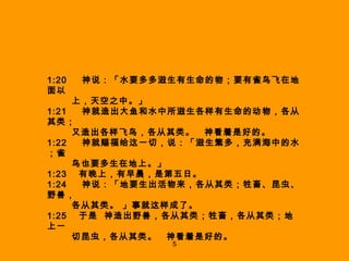 1:20  　神 说 ：「 水要多多滋生有生命的物；要有雀鸟飞在地面以  上，天空之中 。」 1:21  　 神就造出大鱼和水中所滋生各样有生命的动物，各从其类； 又造出各样飞鸟，各从其类。　神看着是好的 。 1:22  　 神就赐福给这一切，说 ：「 滋生繁多，充满海中的水；雀 鸟也要多生在地上 。」 1:23  有晚上，有早晨，是第五日。 1:24  　神 说 ：「 地要生出活物来，各从其类；牲畜、昆虫、野兽， 各从其类。 」事就这样成了 。 1:25  于是  神造出野兽，各从其类；牲畜，各从其类；地上一 切昆虫，各从其类。　神看着是好的。 5 