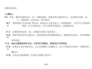 弥赛亚的预告 ( 以赛亚 )  9:6  因有一婴孩为我们而生，有一子赐给我们。政权必担在他的肩头上。他名称为奇妙，策  士，全能的神，永在的父，和平的君。 9:7  他的政权与平安必加 增无穷。他必在大卫的宝座上，治理他的国， 以公平公义使国坚定    稳固，从今直到永远。万军之耶和华的热心，必成就这事。    11:1  从耶西的本必发一条，从他根生的枝子必结果实 。 11:2  耶和华的灵必住在他身上，就是使他有智慧和聪明的灵，谋略和能力的灵，知识和敬畏耶   和华的灵。  11:3  他必以敬畏耶和华为乐。行审判不凭眼见，断是非也不凭耳闻。 11:4  却要以公义审判贫穷人，以正直判断世上的谦卑人。以口中的杖击打世界。以嘴里的气杀   戮恶人。 11:5  公义必当他的腰带，信实必当他胁下的带子。     16-3 