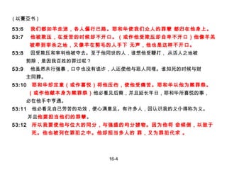 53:6  我们都如羊走迷，各人偏行己路。耶和华使我们众人的罪孽 都归在他身上。 53:7  他被欺压，在受苦的时候却不开口。（或作他受欺压却自卑不开口）他像羊羔 被牵到宰杀之地，又像羊在剪毛的人手下 无声，他也是这样不开口。 53:8  因受欺压和审判他被夺去。至于他同世的人，谁想他受鞭打， 从活人之地被 剪除，是因我百姓的罪过呢？ 53:9  他虽然未行强暴，口中也没有诡诈，人还使他与恶人同埋。谁知死的时候与财 主同葬。 53:10  耶和华却定意（或作喜悦）将他压伤，使他受痛苦。耶和华以他为赎罪祭。 （或作他献本身为赎罪祭） 他必看见后裔，并且延长年日，耶和华所喜悦的事， 必在他手中亨通。   53:11  他必看见自己劳苦的功效，便心满意足。有许多人，因认识我的义仆得称为义。 并且 他要担当他们的罪孽 。 53:12  所以我要使他与位大的同分，与强盛的均分掳物。因为他将 命倾倒，以致于 死。他也被列在罪犯之中。他却担当多人的 罪，又为罪犯代求 。 16-4 ( 以賽亞书 ) 