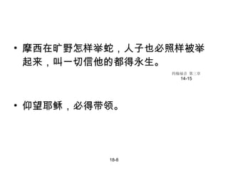摩西在旷野怎样举蛇，人子也必照样被举起来，叫一切信他的都得永生。 仰望耶稣，必得带领。 18-8 约翰福音 第三章 14-15 