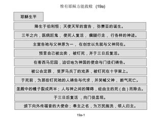 19a-1 耶穌生平 降生于伯利恒 ;  天使天军的宣告， 弥赛亚的诞生。 三年之内，医病赶鬼， 使死人复活， 瘸腿行走， 行各样的神迹。 主宣告祂与父神原为一， 在创世以先就与父神同在。 预言自己被出卖， 被钉死，并于三日后复活。 在客西马尼园，迫切地为神国的使命与门徒们祷告。 被公会定罪， 受罗马兵丁的戏弄，被钉死在十字架上。 于死前，为那些钉死祂的人祷告与代求，并哭喊父神， 断气死亡。 圣殿中的幔子裂成两半 ;  人与神之间的障碍，经由主的死 ( 血 ) 而除去。 于三日后复活 ，向门徒显现。 颁下向外传福音的大使命 ;  奉主之名，为万民施洗，领人归主。 惟有耶稣方能救赎  (19a) 