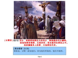 17-5 耶稣说：父啊！赦免他们；因为他们所做的，他们不晓得。   53:12   所以，我要使他與位大的同分，與強盛的均分擄物。 因為他將命傾倒，以致於死；他也被列在罪犯之中。  他卻擔當多人的罪，又為罪犯代求。 19a-5 ( 以赛亚 ) ( 路加福音  23:35) 