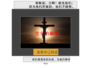 19a-6 基督舍己的爱 你们要爱你的仇敌 ,  为他们祷告 耶稣说：父啊！赦免他们；   因为他们所做的，他们不晓得。 完全的献祭 