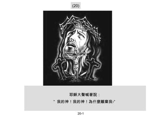 耶穌大聲喊著說： ”  我的神！我的神！為什麼離棄我﹖”   (20) 20-1 