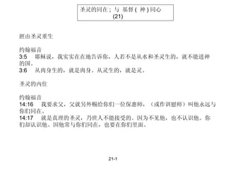 21-1 經由圣灵重生 约翰福音 3:5  耶稣说，我实实在在地告诉你，人若不是从水和圣灵生的，就不能进神 的国。 3:6  从肉身生的，就是肉身。从灵生的，就是灵。  圣灵的內住 约翰福音 14:16  我要求父，父就另外赐给你们一位保惠师，（或作训慰师）叫他永远与 你们同在。  14:17  就是真理的圣灵，乃世人不能接受的。因为不见他，也不认识他。你 们却认识他。因他常与你们同在，也要在你们里面。 圣灵的同在 ;  与 基督 (  神 ) 同心 (21) 