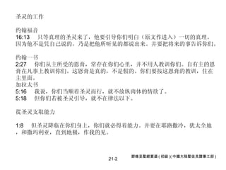 21-2 圣灵的工作 约翰福音 16:13  只等真理的圣灵来了，他要引导你们明白（原文作进入）一切的真理。 因为他不是凭自己说的，乃是把他所听见的都说出来。并要把将来的事告诉你们。  约翰一书 2:27  你们从主所受的恩膏，常存在你们心里，并不用人教训你们。自有主的恩膏在凡事上教训你们。这恩膏是真的，不是假的。你们要按这恩膏的教训，住在主里面。 加拉太书 5:16  我说，你们当顺着圣灵而行，就不放纵肉体的情欲了。  5:18  但你们若被圣灵引导，就不在律法以下。 從圣灵支取能力 1:8  但圣灵降临在你们身上，你们就必得着能力。并要在耶路撒冷，犹太全地，和撒玛利亚，直到地极，作我的见。 節錄至聖經要道 ( 初級 )( 中國大陸聖徒見證事工部 ) 