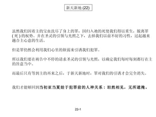 22-1 新天新地 (22) 虽然我们因着主的宝血洗尽了身上的罪，因归入祂的死使我们得以重生，脱离罪 ( 死 ) 的权势。并在圣灵的引领与光照之下，去掉我们以前不好的习性，过起越来越合主心意的生活。 但是罪仍然会利用我们心里的软弱来引诱我们犯罪。 所以我们要在祷告中不停的请求圣灵的引领与光照，以确定我们每时每刻都行在主的旨意当中。 而最后只有等到主的再来之后，于新天新地时，罪对我们的引诱才会完全消失。 我们才能够回到 当初亚当夏娃于犯罪前的人神关系 :  坦然相见，无所遮掩。 