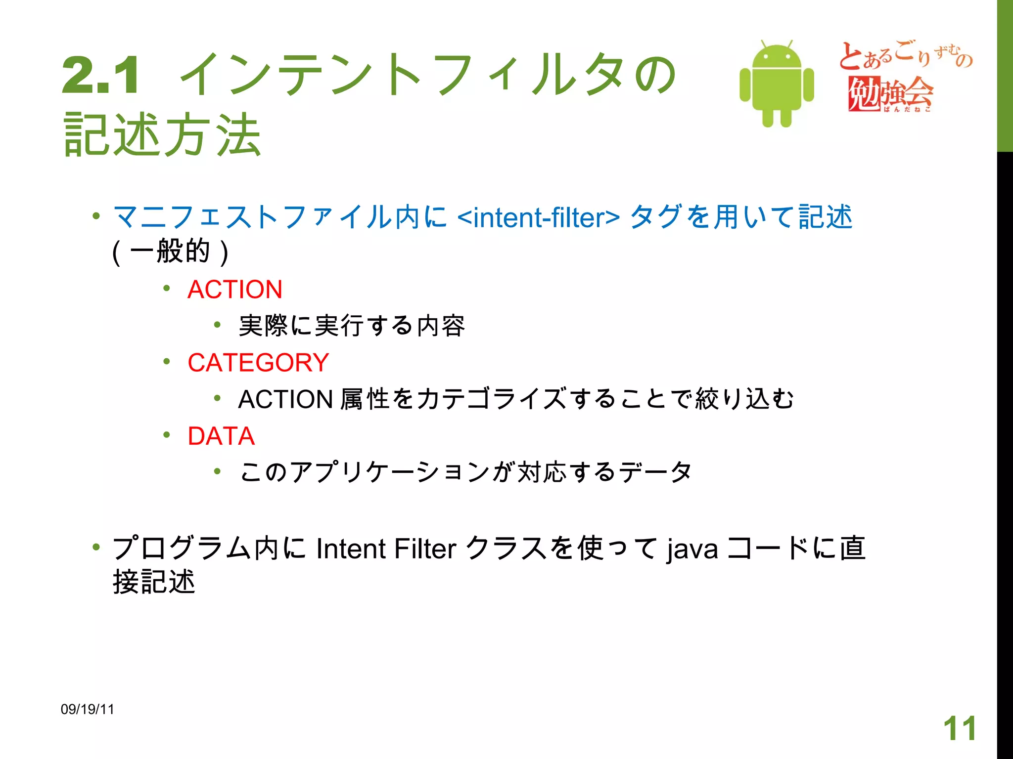 2.1  インテントフィルタの記述方法 マニフェストファイル内に <intent-filter> タグを用いて記述 ( 一般的 ) ACTION 実際に実行する内容 CATEGORY ACTION 属性をカテゴライズすることで絞り込む DATA このアプリケーションが対応するデータ プログラム内に Intent Filter クラスを使って java コードに直接記述 09/19/11 