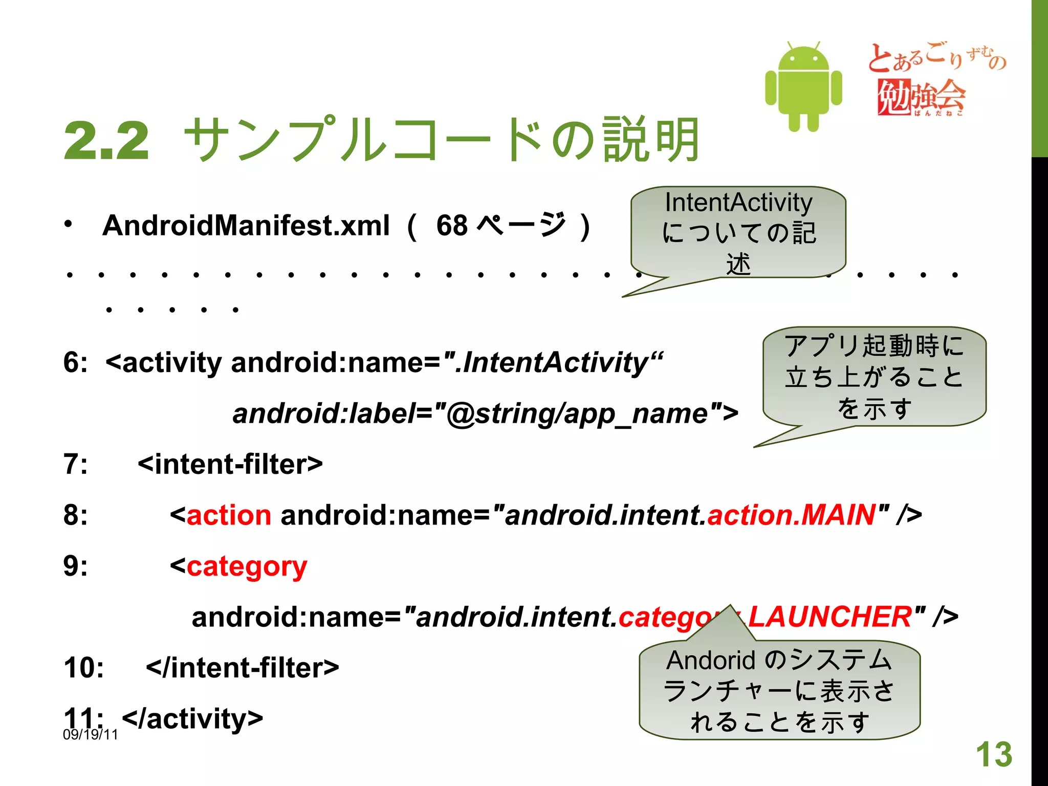 2.2  サンプルコードの説明 AndroidManifest.xml （ 68 ページ） ・・・・・・・・・・・・・・・・・・・・・・・・・・・・・・・・・・ 6:  <activity android:name= ".IntentActivity“ android:label="@string/app_name"> 7:  <intent-filter> 8:  < action  android:name= "android.intent. action.MAIN " /> 9:  < category android:name= "android.intent. category.LAUNCHER " /> 10:  </intent-filter> 11:  </activity> 09/19/11 IntentActivity についての記述 アプリ起動時に立ち上がることを示す Andorid のシステムランチャーに表示されることを示す 