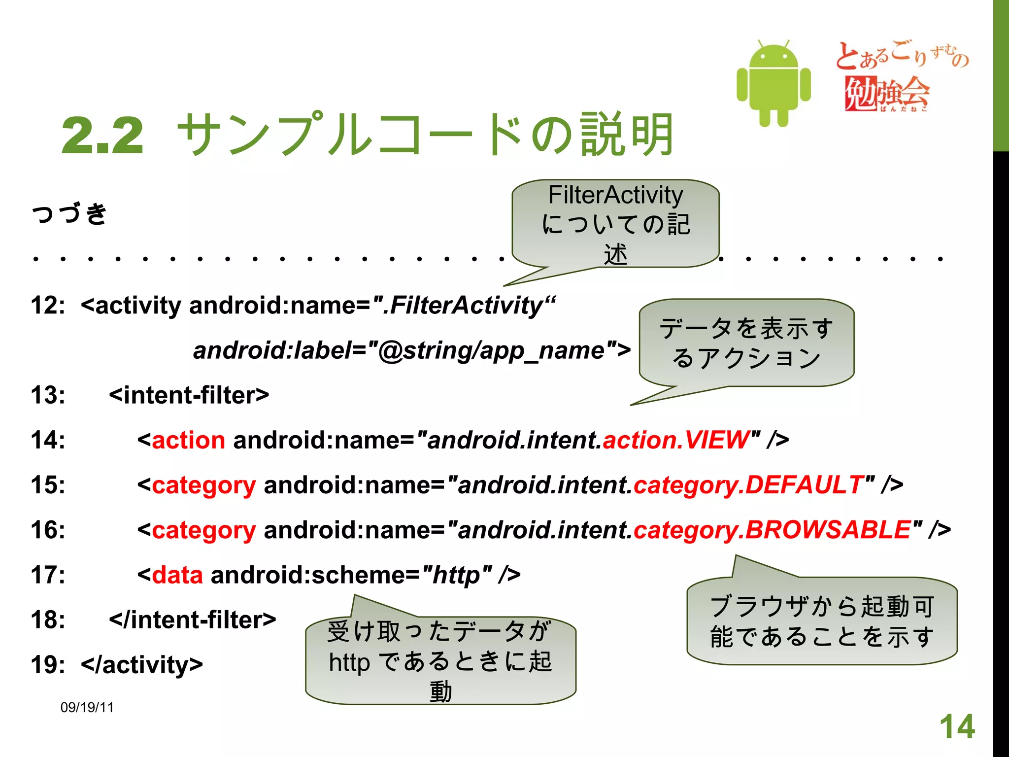 2.2  サンプルコードの説明 つづき ・・・・・・・・・・・・・・・・・・・・・・・・・・・・・・・・・・ 12:  <activity android:name= ".FilterActivity“ android:label="@string/app_name"> 13:  <intent-filter> 14:  < action  android:name= "android.intent. action.VIEW " /> 15:  < category  android:name= "android.intent. category.DEFAULT " /> 16:  < category  android:name= "android.intent. category.BROWSABLE " /> 17:  < data  android:scheme= "http" /> 18:  </intent-filter> 19:  </activity> 09/19/11 FilterActivity についての記述 データを表示するアクション ブラウザから起動可能であることを示す 受け取ったデータが http であるときに起動 
