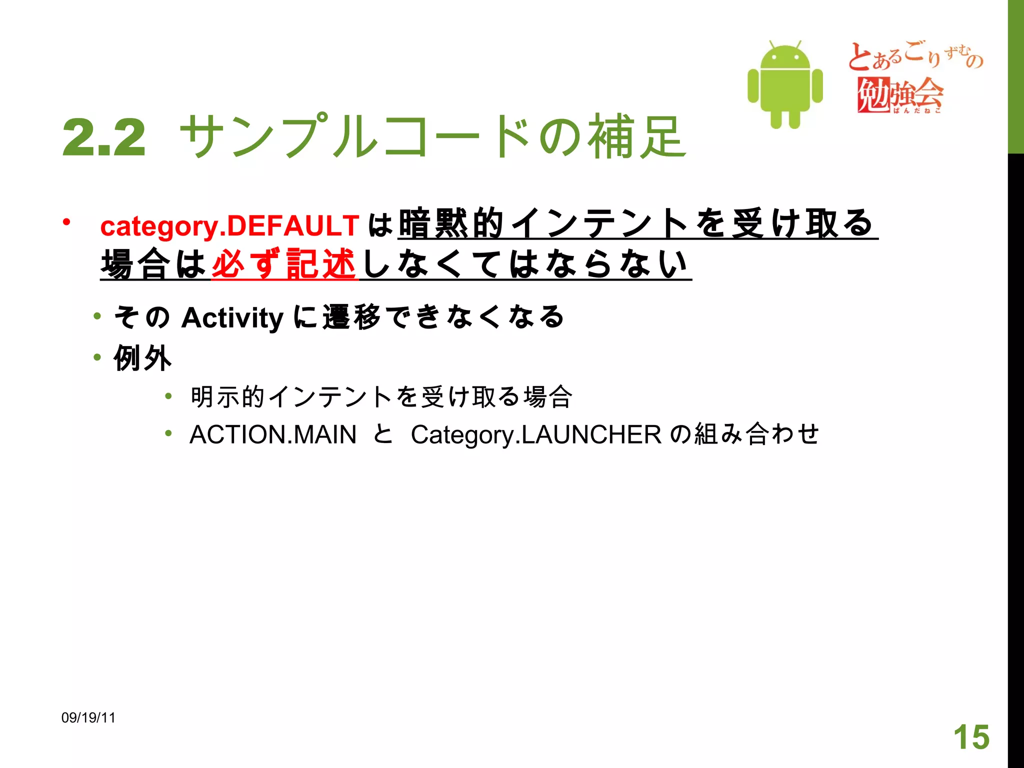 2.2  サンプルコードの補足 category.DEFAULT は 暗黙的インテントを受け取る場合は 必ず記述 しなくてはならない その Activity に遷移できなくなる 例外 明示的インテントを受け取る場合 ACTION.MAIN  と  Category.LAUNCHER の組み合わせ 09/19/11 