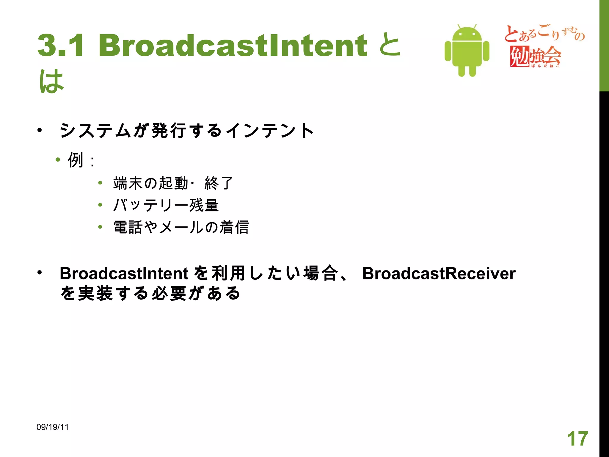 3.1 BroadcastIntent とは システムが発行するインテント 例： 端末の起動・終了 バッテリー残量 電話やメールの着信 BroadcastIntent を利用したい場合、 BroadcastReceiver を実装する必要がある 09/19/11 