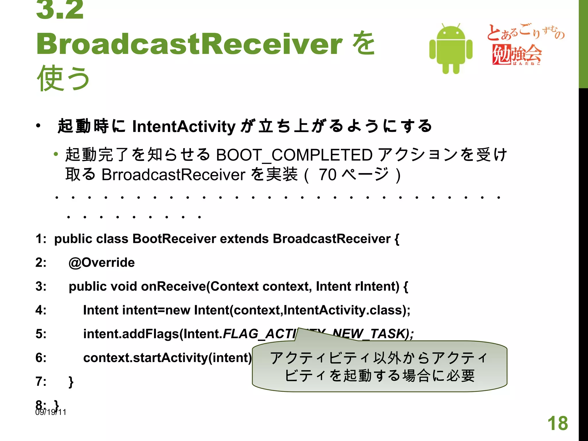 3.2 BroadcastReceiver を使う 起動時に IntentActivity が立ち上がるようにする 起動完了を知らせる BOOT_COMPLETED アクションを受け取る BrroadcastReceiver を実装（ 70 ページ） ・・・・・・・・・・・・・・・・・・・・・・・・・・・・・・・・・・・・・ 1:  public class BootReceiver extends BroadcastReceiver { 2:  @Override 3:  public void onReceive(Context context, Intent rIntent) { 4:  Intent intent=new Intent(context,IntentActivity.class); 5:  intent.addFlags(Intent. FLAG_ACTIVITY_NEW_TASK); 6:  context.startActivity(intent); 7:  } 8:  } 09/19/11 アクティビティ以外からアクティビティを起動する場合に必要 