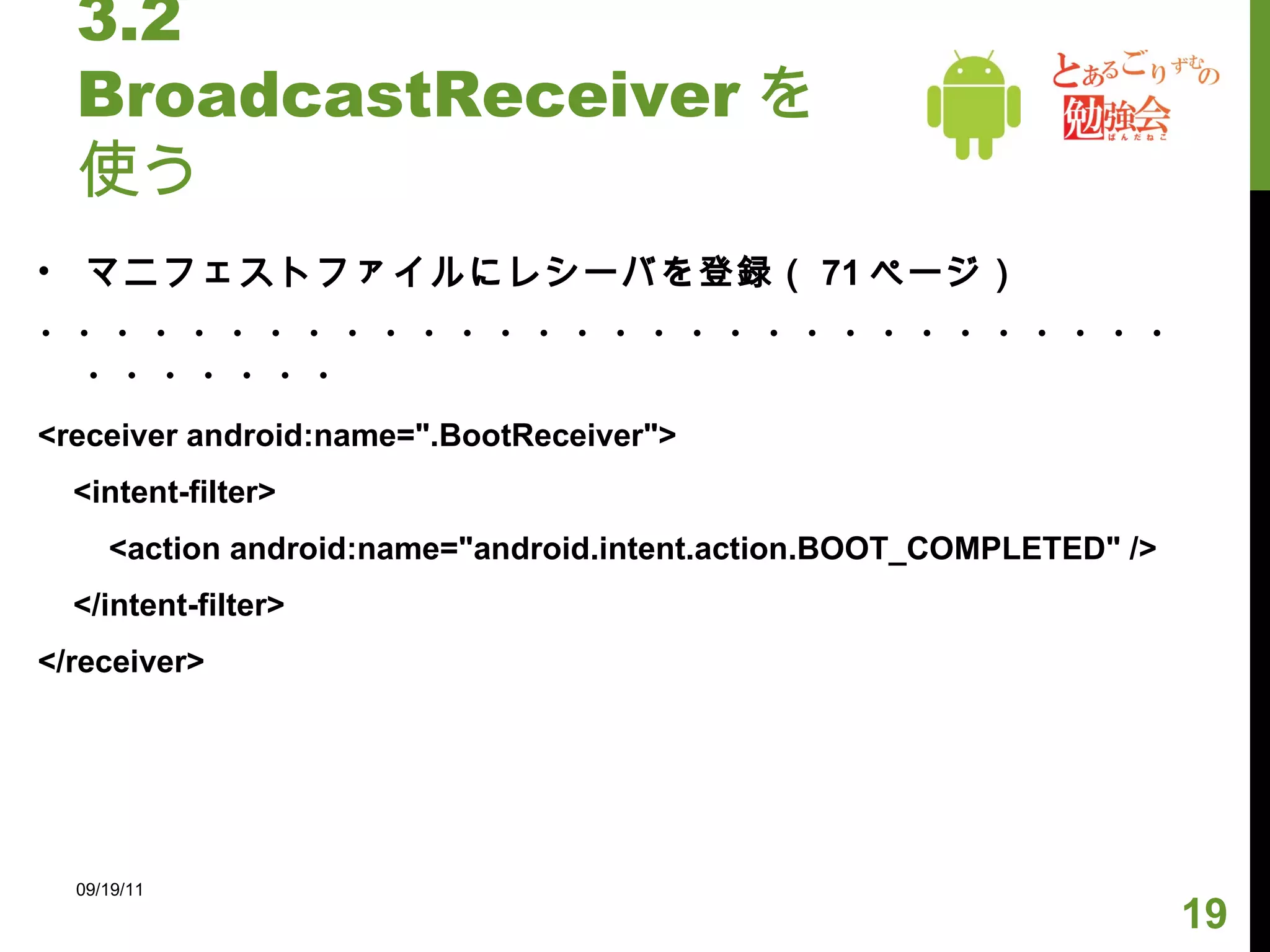 3.2 BroadcastReceiver を使う マニフェストファイルにレシーバを登録（ 71 ページ） ・・・・・・・・・・・・・・・・・・・・・・・・・・・・・・・・・・・・・ <receiver android:name=".BootReceiver"> <intent-filter> <action android:name="android.intent.action.BOOT_COMPLETED" /> </intent-filter> </receiver> 09/19/11 