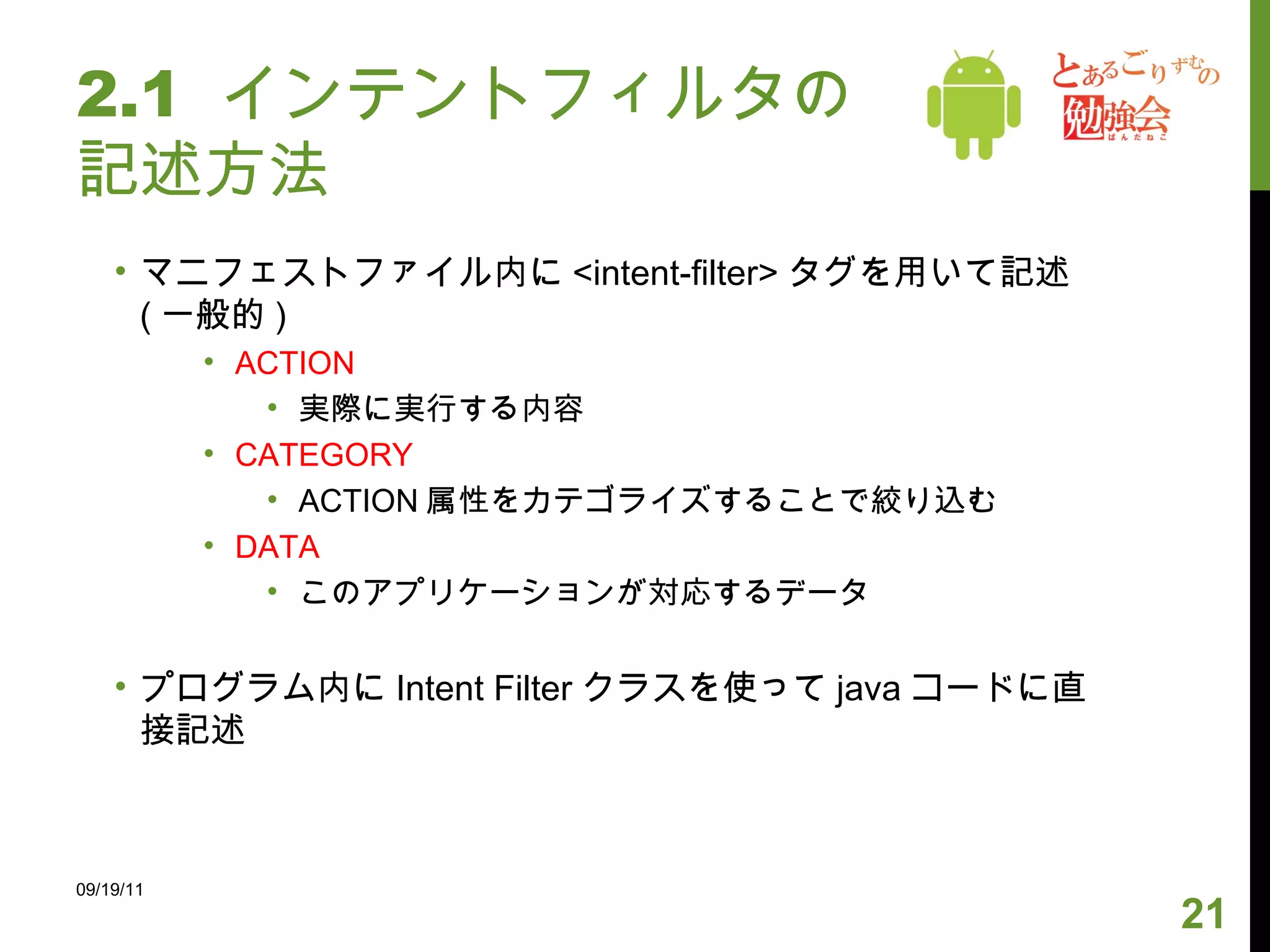 2.1  インテントフィルタの記述方法 マニフェストファイル内に <intent-filter> タグを用いて記述 ( 一般的 ) ACTION 実際に実行する内容 CATEGORY ACTION 属性をカテゴライズすることで絞り込む DATA このアプリケーションが対応するデータ プログラム内に Intent Filter クラスを使って java コードに直接記述 09/19/11 