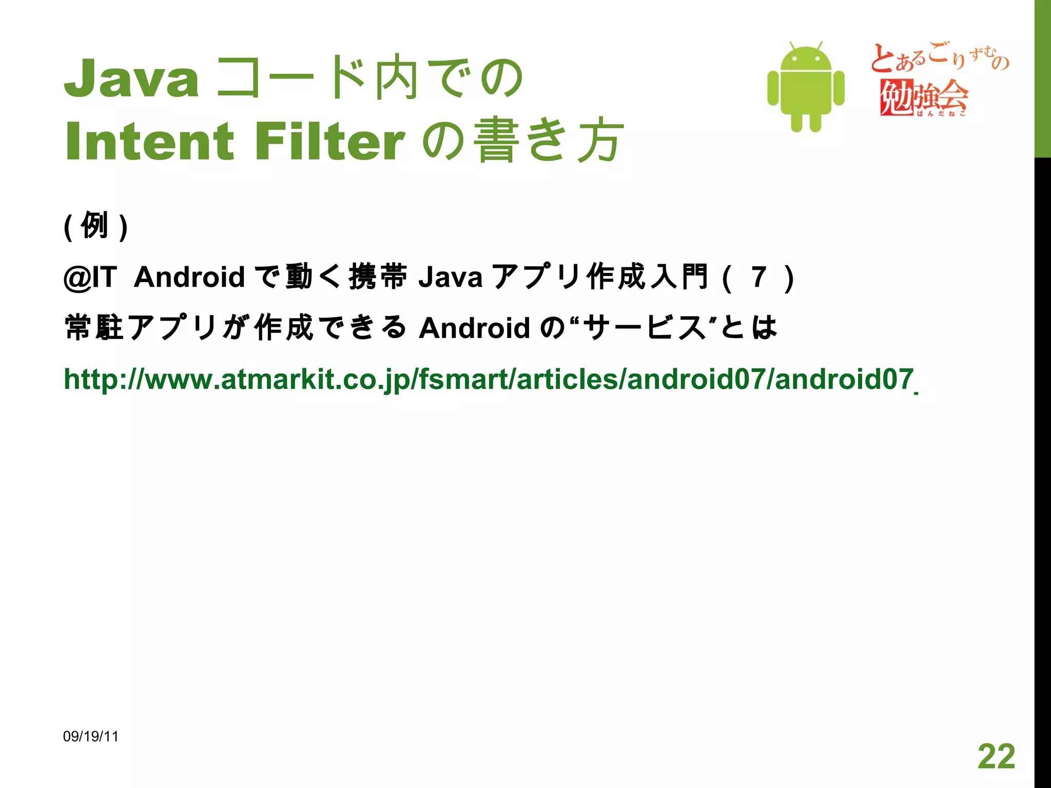 Java コード内での Intent Filter の書き方 ( 例 ) @IT   Android で動く携帯 Java アプリ作成入門（ 7 ） 常駐アプリが作成できる Android の“サービス”とは http://www.atmarkit.co.jp/fsmart/articles/android07/android07_2.html 09/19/11 