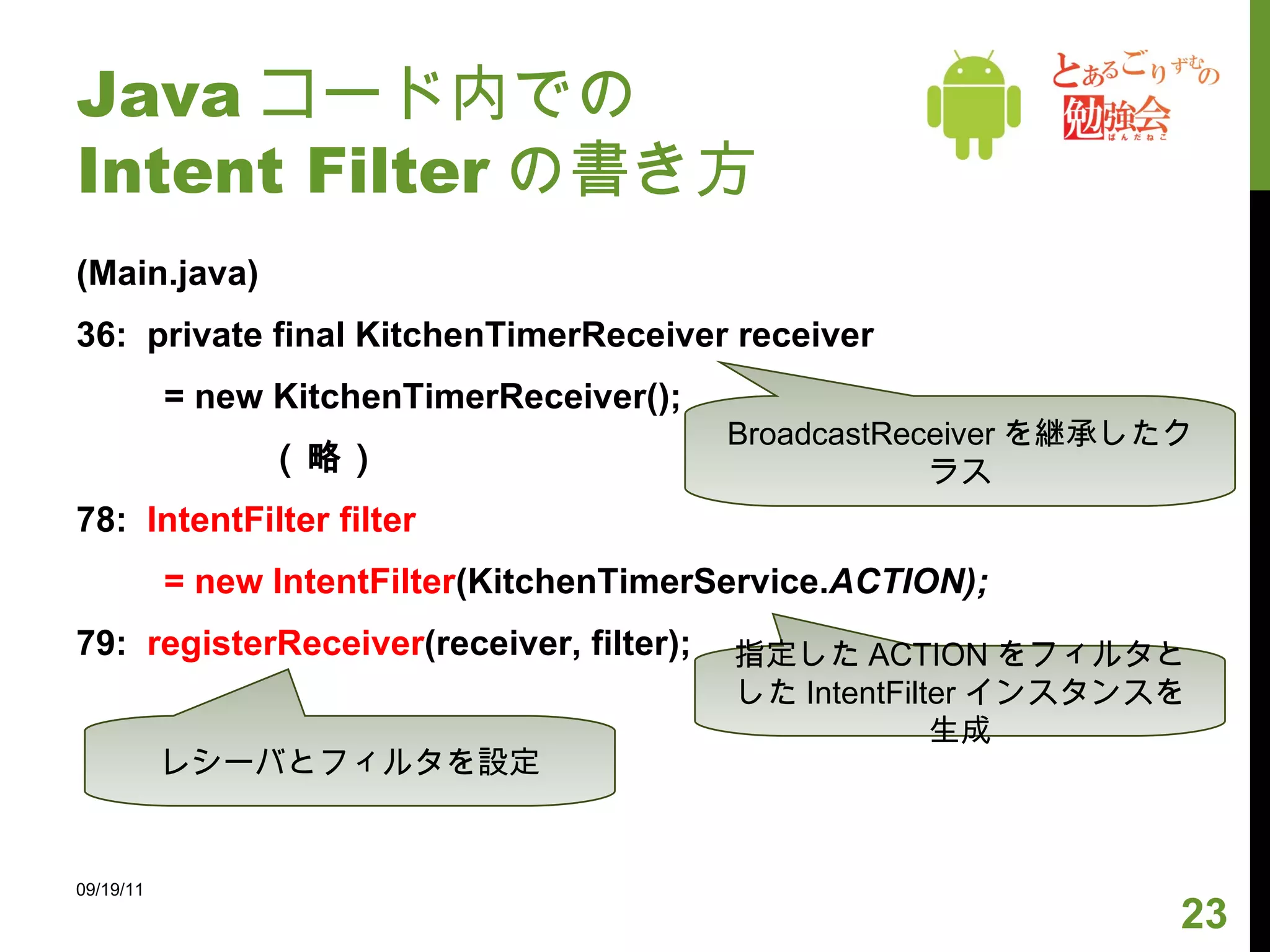 Java コード内での Intent Filter の書き方 (Main.java) 36:  private final KitchenTimerReceiver receiver = new KitchenTimerReceiver(); 　　　　　（略） 78:  IntentFilter filter  = new IntentFilter (KitchenTimerService. ACTION); 79:  registerReceiver (receiver, filter); 09/19/11 BroadcastReceiver を継承したクラス 指定した ACTION をフィルタとした IntentFilter インスタンスを生成 レシーバとフィルタを設定 