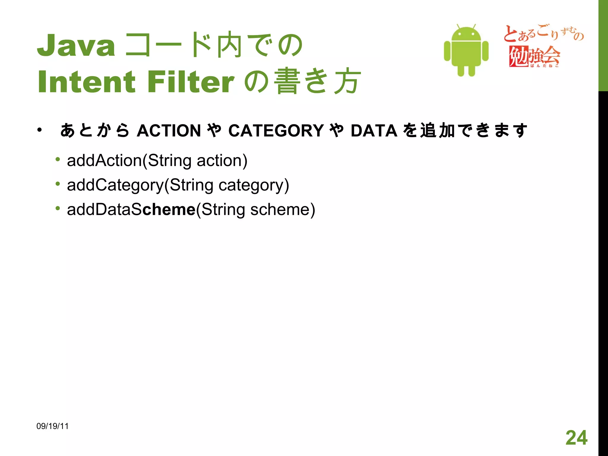 Java コード内での Intent Filter の書き方 あとから ACTION や CATEGORY や DATA を追加できます addAction(String action) addCategory(String category) addDataS cheme (String scheme) 09/19/11 