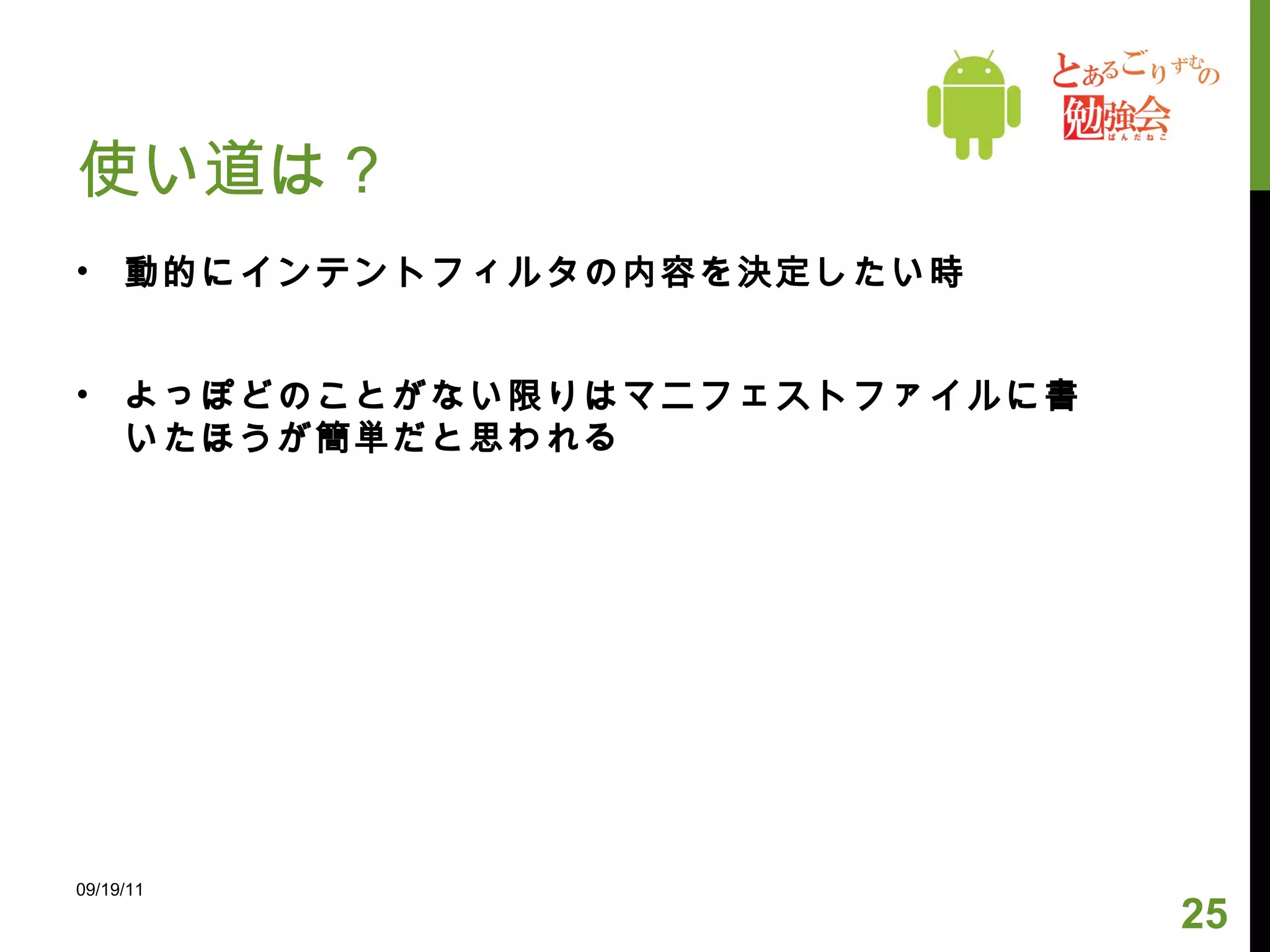 使い道は？ 動的にインテントフィルタの内容を決定したい時 よっぽどのことがない限りはマニフェストファイルに書いたほうが簡単だと思われる 09/19/11 