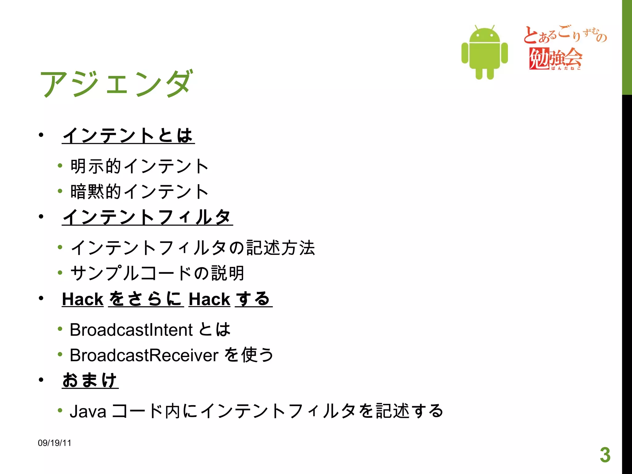 アジェンダ インテントとは 明示的インテント 暗黙的インテント インテントフィルタ インテントフィルタの記述方法 サンプルコードの説明 Hack をさらに Hack する BroadcastIntent とは BroadcastReceiver を使う おまけ Java コード内にインテントフィルタを記述する 09/19/11 