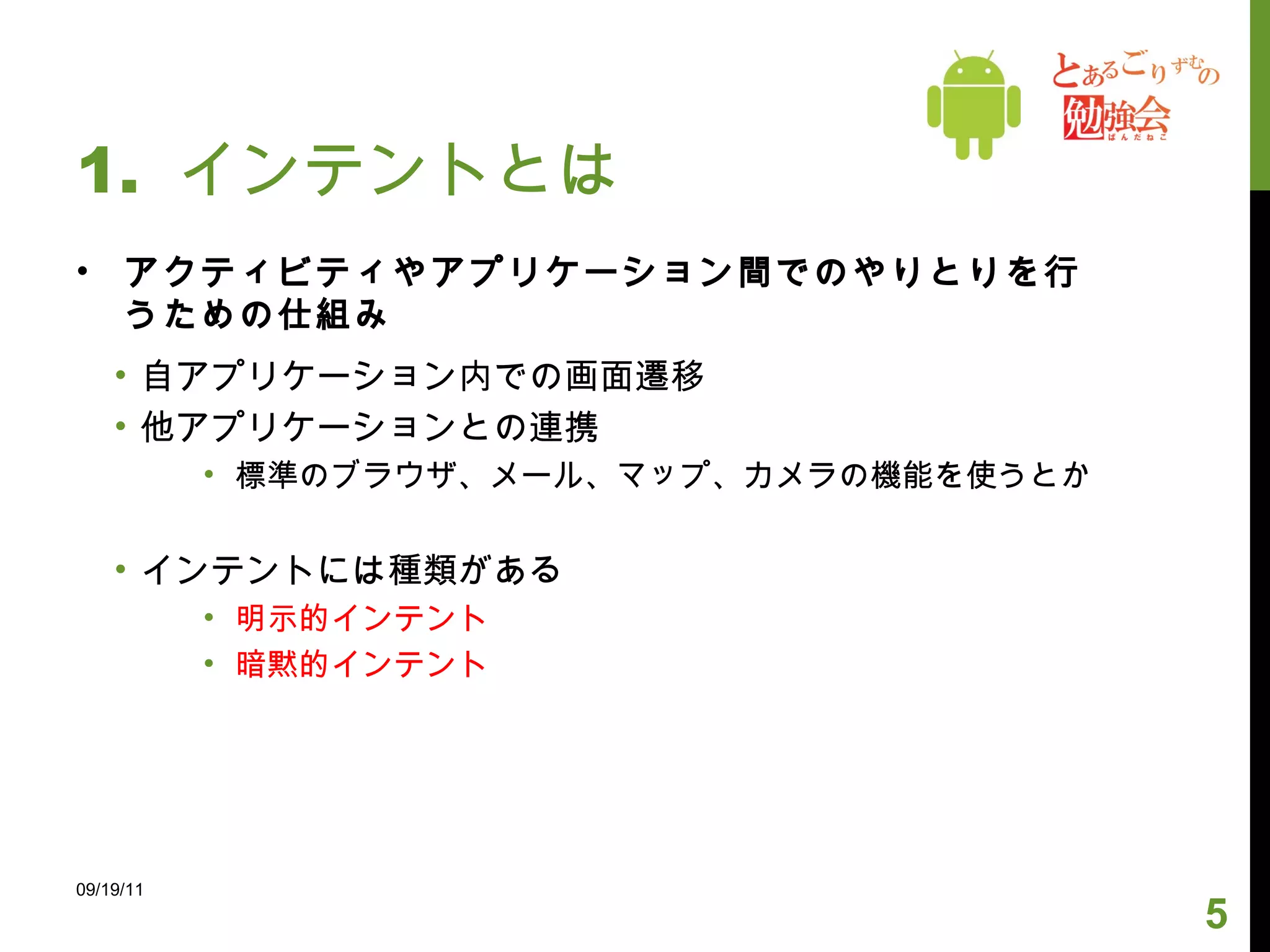 1.  インテントとは アクティビティやアプリケーション間でのやりとりを行うための仕組み 自アプリケーション内での画面遷移 他アプリケーションとの連携 標準のブラウザ、メール、マップ、カメラの機能を使うとか インテントには種類がある 明示的インテント 暗黙的インテント 09/19/11 