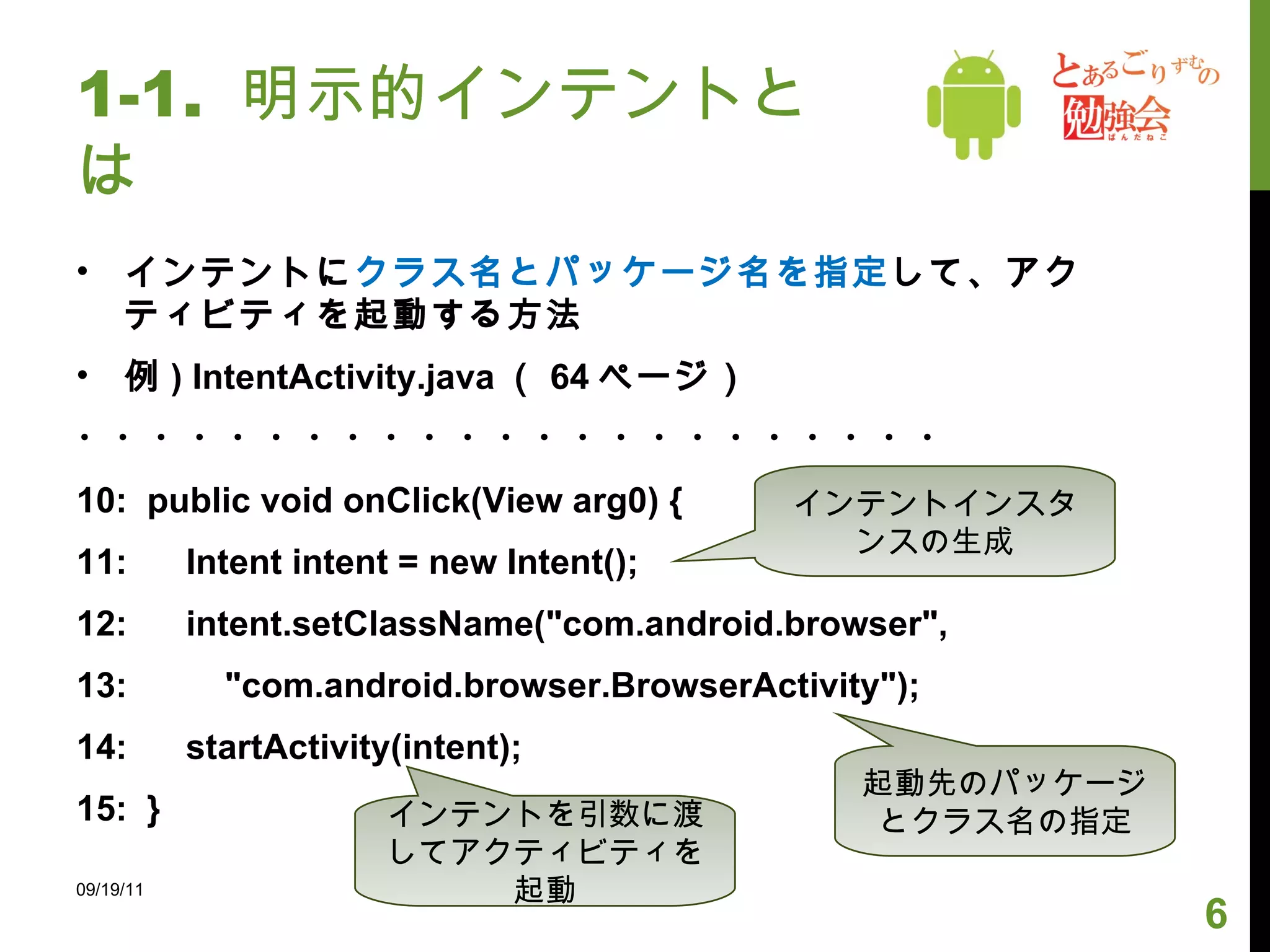 1-1.  明示的インテントとは インテントに クラス名とパッケージ名を指定 して、アクティビティを起動する方法 例 ) IntentActivity.java （ 64 ページ） ・・・・・・・・・・・・・・・・・・・・・・・ 10:  public void onClick(View arg0) { 11:  Intent intent = new Intent(); 12:  intent.setClassName("com.android.browser", 13:  "com.android.browser.BrowserActivity"); 14:  startActivity(intent); 15:  } 09/19/11 インテントインスタンスの生成 起動先のパッケージとクラス名の指定 インテントを引数に渡してアクティビティを起動 