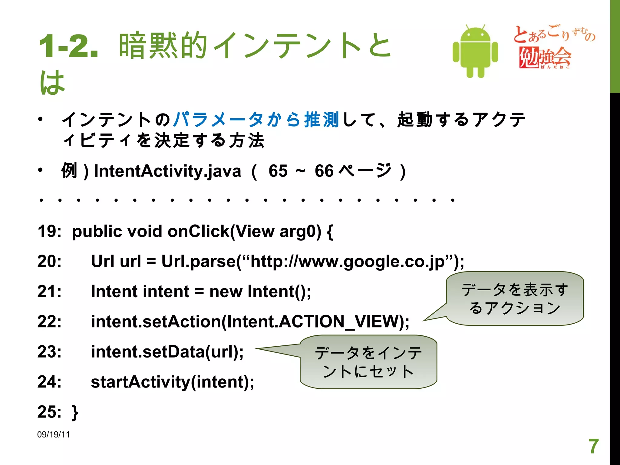 1-2.  暗黙的インテントとは インテントの パラメータから推測 して、起動するアクティビティを決定する方法 例 ) IntentActivity.java （ 65 ～ 66 ページ） ・・・・・・・・・・・・・・・・・・・・・・・ 19:  public void onClick(View arg0) { 20:  Url url = Url.parse(“http://www.google.co.jp”); 21:  Intent intent = new Intent();  22:  intent.setAction(Intent.ACTION_VIEW); 23:  intent.setData(url); 24:  startActivity(intent); 25:  } 09/19/11 データを表示するアクション データをインテントにセット 