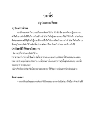 บทที่5
                                  สรุ ปผลการศึกษา
สรุปผลการศึกษา
        การศึกษาและทาโครงงานเรื่ องการตัดต่อวีดีโอ ซึ่งทาให้พวกเรามีความรู ้และความ
เข้าใจในการตัดต่อวีดีโอในระดับหนึ่ง แล้วยังทาให้กลุ่มของพวกเราได้นาวีดีโอที่เราถ่ายทาเอง
ตัดต่อเองเผยแพร่ ให้ผอื่นรับรู ้ และเป็ นการฝึ กให้ใช้ความคิดสร้างสรรค์ แล้วยังทาให้เรามีความ
                     ู้
ชานาญในการตัดต่อวีดีโอเพื่อที่จะนามาพัฒนาเป็ นอาชีพเสริ มในอนาคตข้างหน้าได้
ประโยชน์ ที่ได้ รับจากโครงงาน
1.มีความรู ้เกี่ยวกับการตัดต่อวีดีโอ
2.สามารถสร้างวีดีโอที่เป็ นทั้งหนังสั้น มิวสิ คเพลง และสารคดีต่างๆ ที่เป็ นผลงานของเราเอง
3.มีความชานาญเรื่ องการตัดต่อวีดีโอ เพื่อพัฒนาเพิ่มเติมจากความรู ้พ้นฐานที่เรามีอยู่ และเพื่อ
                                                                    ื
ประยุกต์ใช้ในชีวตประจา
                    ิ
4.มีสินค้าหรื อผลิตภัณฑ์ที่เป็ นผลงานของตนเอง ที่ได้รับความนิยมจากผูคนจานวนมาก
                                                                         ้

ข้ อเสนอแนะ
       จากการศึกษาโครงงานการตัดต่อวีดีโอเพลง สามารถนาไปพัฒนาให้เป็ นอาชีพเสริ มได้
 