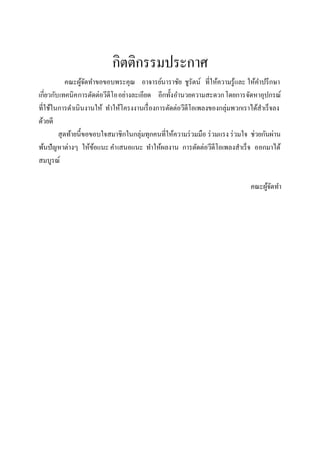 กิตติกรรมประกาศ
             คณะผูจดทาขอขอบพระคุณ อาจารย์นาราชัย ชูรัตน์ ที่ให้ความรู ้และ ให้คาปรึ กษา
                    ้ั
เกี่ยวกับ เทคนิค การตัดต่อวีดีโออย่างละเอียด อีกทั้งอานวยความสะดวกโดยการจัดหาอุปกรณ์
ที่ใช้ในการดาเนินงานให้ ทาให้โครงงานเรื่ องการตัดต่อวีดีโอเพลงของกลุ่มพวกเราได้สาเร็จลง
ด้วยดี
         สุ ดท้ายนี้ขอขอบใจสมาชิกในกลุ่มทุกคนที่ให้ความร่ วมมือ ร่ วมแรง ร่ วมใจ ช่วยกันผ่าน
พ้นปัญหาต่างๆ ให้ขอแนะ คาเสนอแนะ ทาให้ผลงาน การตัดต่อวีดีโอเพลงสาเร็จ ออกมาได้
                       ้
สมบูรณ์

                                                                                คณะผูจดทา
                                                                                     ้ั
 