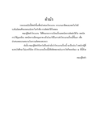คานา
         รายงานฉบับนี้จดทาขึ้นเพื่อนาเสนอโครงงาน การงานอาชีพและเทคโนโลยี
                          ั
ระดับมัธยมศึกษาตอนปลาย ในหัวข้อ การตัดต่อวีดีโอเพลง
            คณะผูจดทาโครงงาน ได้ศึกษาจาก การเรี ยนเรื่ องเทคนิคการตัดต่อวีดีโอ เทคนิค
                    ้ั
การใช้มุมกล้อง เทคนิคการเลือกมุมภาพ แล้วนามาใช้ในการทาโครงงานเรื่ องนี้ข้ ึนมา เพื่อ
นาเสนอผลงานผลงานในความคิดของพวกเรา
              ดังนั้น คณะผูจดทาจึงหวังเป็ นอย่างยิงว่าโครงงานเรื่ องนี้ จะเป็ นประโ ยชน์แก่ผที่
                            ้ั                    ่                                          ู้
จะสนใจศึกษาไม่มากก็นอย ถ้าโครงงานเรื่ องนี้มีขอผิดพลาดประการใดก็ขออภัยมา ณ ที่น้ ีดวย
                        ้                       ้                                          ้

                                                                                   คณะผูจดทา
                                                                                        ้ั
 