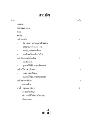 สารบัญ
เรื่ อง                                             หน้า
          บทคัดย่อ
          กิตติกรรมประกาศ
          คานา
          สารบัญ
          บทที่ 1 บทนา                                1
          -        ที่มาและความสาคัญของโครงงาน
          -        วัตถุประสงค์ของโครงงาน
          -        สมมุติฐานของการศึกษา
          -        ประโยชน์ที่คาดว่าจะได้รับ
          บทที่ 2 เอกสารที่เกี่ยวข้อง                 2
          -        เอกสารอ้างอิง
          -        อุปกรณ์ที่ใช้ในการทาโครงงาน
          บทที่ 3 วีธีการดาเนินงาน                    6
          -        แผนการปฏิบติงาน
                                 ั
          -        อุปกรณ์ที่ใช้ในการถ่ายทาวีดีโอ
          บทที่ 4 ผลการศึกษา                          8
                  -ผลการศึกษา
          บทที่ 5 สรุ ปผลการศึกษา                    9
                 -สรุ ปผลการศึกษา
                 -ประโยชน์ที่ได้รับจากโครงงาน
                 -ข้อเสนอแนะ



                                         บทที่ 1
 