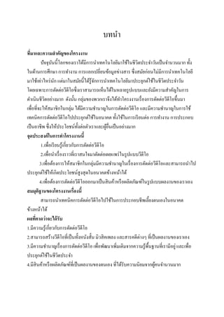 บทนา
ทีมาและความสาคัญของโครงงาน
  ่
          ปัจจุบนนี้โลกของเราได้มีการนาเทคโนโลยีมาใช้ในชีวตประจาวันเป็ นจานวนมาก ทั้ง
                  ั                                             ิ
ในด้านการศึกษา การทางาน การแลกเปลี่ยนข้อมูลข่างสาร ซึ่งสมัยก่อนไม่มีการนาเทคโนโลยี
มาใช้เท่าไหร่ นก แต่มาในสมัยนี้ได้รู้จกการนาเทคโนโลยีมาประยุกต์ใช้ในชีวตประจาวัน
                    ั                        ั                               ิ
โดยเฉพาะการตัดต่อวีดีโอซึ่งเราสามารถเห็นได้ในหลายรู ปแบบและยังมีความสาคัญในการ
ดาเนินชีวตอย่างมาก ดังนั้น กลุ่มของพวกเราจึงได้ทาโครงงานเรื่ องการตัดต่อวีดีโอขึ้นมา
            ิ
เพื่อที่จะให้สมาชิกในกลุ่ม ได้มีความชานาญในการตัดต่อวีดีโอ และมีความชานาญในการใช้
เทคนิคการตัดต่อวีดีโอไปประยุกต์ใช้ในอนาคต ทั้งใช้ในการเรี ยนต่อ การทางาน การประกอบ
เป็ นอาชีพ ซึ่งให้ประโยชน์ท้ งต่อตัวเราและผูอื่นเป็ นอย่างมาก
                                     ั              ้
จุดประสงค์ ในการทาโครงงานนี้
          1.เพื่อเรี ยนรู ้เกี่ยวกับการตัดต่อวีดีโอ
          2.เพื่อนาเรื่ องราวที่เราสนใจมาตัดต่อเผยแพร่ ในรู ปแบบวีดีโอ
         3.เพื่อต้องการให้สมาชิกในกลุ่มมีความชานาญในเรื่ องการตัดต่อวีดีโอและสามารถนาไป
ประยุกต์ใช้ให้เกิดประโยชน์สูงสุ ดในอนาคตข้างหน้าได้
         4.เพื่อต้องการตัดต่อวีดีโอออกมาเป็ นสิ นค้าหรื อผลิตภัณฑ์ในรู ปแบบผลงานของเราเอง
สมมุติฐานของโครงงานเรื่องนี้
          สามารถนาเทคนิคการตัดต่อวีดีโอไปใช้ในการประกอบชีพเลี้ยงตนเองในอนาคต
ข้างหน้าได้
ผลทีคาดว่ าจะได้ รับ
     ่
1.มีความรู ้เกี่ยวกับการตัดต่อวีดีโอ
2.สามารถสร้างวีดีโอที่เป็ นทั้งหนังสั้น มิวสิ คเพลง และสารคดีต่างๆ ที่เป็ นผลงานของเราเอง
3.มีความชานาญเรื่ องการตัดต่อวีดีโอ เพื่อพัฒนาเพิ่มเติมจากความรู ้พ้นฐานที่เรามีอยู่ และเพื่อ
                                                                      ื
ประยุกต์ใช้ในชีวตประจาิ
4.มีสินค้าหรื อผลิตภัณฑ์ที่เป็ นผลงานของตนเอง ที่ได้รับความนิยมจากผูคนจานวนมาก
                                                                          ้
 