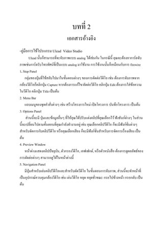 บทที่ 2
                                     เอกสารอ้างอิง
-คู่มือการใช้โปรแกรม Ulead Video Studio
         Ulead นั้นก็สามารถที่จะจับภาพแบบ analog ได้เช่นกัน ในกรณี น้ ี คุณจะต้องหาการ์ดจับ
ภาพเช่นการ์ดรับโทรทัศน์ที่เป็ นแบบ analog มาใช้งาน การใช้งานนั้นก็เหมือนกับการ firewire
1. Step Panel
     กลุ่มของปุ่ มที่ใช้สลับไปมาในขั้นตอนต่างๆ ของการตัดต่อวีดีโอ เช่น ต้องการจับภาพจาก
กล้องวีดีโอก็คลิกปุ่ ม Capture หากต้องการแก้ไข/ตัดต่อวีดีโอ คลิกปุ่ ม Edit ต้องการใส่ ขอความ
                                                                                           ้
ในวีดีโอ คลิกปุ่ ม Title เป็ นต้น
2. Menu Bar
     แถบเมนูของชุดคาสังต่างๆ เช่น สร้างโครงการใหม่ เปิ ดโครงการ บันทึกโครงการ เป็ นต้น
                           ่
3. Options Panel
     ส่ วนนี้จะมี ปุ่ มและข้อมูลอื่นๆ ที่ให้คุณได้ปรับแต่งคลิปที่คุณเลือกไว้ ฟังชันก์ต่างๆ ในส่ วน
นี้จะเปลี่ยนไปตามขั้นตอนที่คุณกาลังทางานอยู่ เช่น คุณเลือกคลิปวีดีโอ ก็จะมีฟังก์ชนต่างๆ ั่
สาหรับจัดการกับคลิปวีดีโอ หรื อคุณเลือกเสี ยง ก็จะมีฟังก์ชนสาหรับการจัดการเรื่ องเสี ยง เป็ น
                                                              ั่
ต้น
4. Preview Window
     หน้าต่างแสดงคลิปปัจจุบน, ตัวกรองวีดีโอ, เอฟเฟกต์, หรื อตัวหนังสื อ ต้องการดูผลลัพธ์ของ
                                ั
การตัดต่อต่างๆ สามารถดูได้ในหน้าต่างนี้
5. Navigation Panel
     มีปุ่มสาหรับเล่นคลิปวีดีโอและสาหรับตัดวีดีโอ ในขั้นตอนการจับภาพ, ส่ วนนี้จะทาหน้าที่
เป็ นอุปกรณ์ควบคุมกล้องวีดีโอ เช่น เล่นวีดีโอ หยุด หยุดชัวขณะ กรอไปข้างหน้า กรอกลับ เป็ น
                                                            ่
ต้น
 
