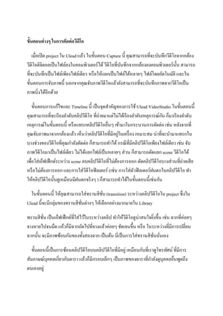 ขั้นตอนต่ างๆ ในการตัดต่ อวีดีโอ

    เมื่อเปิ ด project ใน Ulead แล้ว ในขั้นตอน Capture นี้ คุณสามารถที่จะบันทึกวีดีโอจากกล้อง
วีดีโอดิจิตอลเป็ นไฟล์ลงในคอมพิวเตอร์ได้ วีดีโอที่บนทึกจากกล้องลงคอมพิวเตอร์น้ น สามารถ
                                                      ั                              ั
ที่จะบันทึกเป็ นไฟล์เพียงไฟล์เดียว หรื อให้แยกเป็ นไฟล์ได้หลายๆ ไฟล์โดยอัตโนมัติ และใน
ขั้นตอนการจับภาพนี้ นอกจากคุณจับภาพวีดีโอแล้วยังสามารถที่จะบันทึกภาพจากวีดีโอเป็ น
ภาพนิ่งได้อีกด้วย

    ขั้นตอนการแก้ไขและ Timeline นี้ เป็ นจุดสาคัญของการใช้ Ulead VideoStudio ในขั้นตอนนี้
คุณสามารถที่จะเรี ยงลาดับคลิปวีดีโอ ที่ถ่ายมาแต่ไม่ได้เรี ยงลาดับเหตุการณ์กน ก็มาเรี ยงลาดับ
                                                                           ั
เหตุการณ์ในขั้นตอนนี้ หรื อแทรกคลิปวีดีโออื่นๆ เข้ามาในกระบวนการตัดต่อ เช่น หลังจากที่
                                                       ่
คุณจับภาพมาจากกล้องแล้ว เห็นว่าคลิปวีดีโอที่มีอยูในเครื่ อง เหมาะสม น่าที่จะนามาแทรกใน
บางช่วงของวีดีโอที่คุณกาลังตัดต่อ ก็สามารถทาได้ กรณี ท่ีมีคลิปวีดีโอเพียงไฟล์เดียว เช่น จับ
ภาพวีดีโอมาเป็ นไฟล์เดียว ไม่ได้แยกไฟล์เป็ นหลายๆ ส่ วน ก็สามารถตัดแยก scene วีดีโอได้
เพื่อใส่ เอ็ฟเฟ็ กต์ระหว่าง scene ลบคลิปวีดีโอที่ไม่ตองการออก ตัดคลิปวีดีโอบางส่ วนที่ถ่ายเสี ย
                                                     ้
หรื อไม่ตองการออก และการใส่ วดีโอฟิ ลเตอร์ (เช่น การใส่ ตวฟิ ลเตอร์ฝนตกในคลิปวีดีโอ ทา
            ้                      ี                         ั
ให้คลิปวีดีโอนั้นดูเหมือนมีฝนตกจริ งๆ ) ก็สามารถทาได้ในขั้นตอนนี้เช่นกัน

  ในขั้นตอนนี้ ให้คุณสามารถใส่ ทรานสิ ชน (transition) ระหว่างคลิปวีดีโอใน project ซึ่งใน
                                        ั่
Ulead นี้จะมีกลุ่มของทรานสิ ชนต่างๆ ให้เลือกอย่างมากมายใน Library
                             ั่

ทรานสิ ชน เป็ นเอ็ฟเฟ็ กต์ที่ใส่ ไว้ในระหว่างคลิป ทาให้วดีโอดูน่าสนใจยิงขึ้น เช่น ฉากที่ค่อยๆ
         ั่                                             ี               ่
จางหายไปจนมืด แล้วก็มีฉากถัดไปที่จางแล้วค่อยๆ ชัดเจนขึ้น หรื อ ในระหว่างที่มีการเปลี่ยน
ฉากนั้น จะมีภาพซ้อนกันของทั้งสองฉาก เป็ นต้น นี่เป็ นการใส่ ทรานสิ ชนนันเอง
                                                                      ั่ ่

   ขั้นตอนนี้เป็ นการซ้อนคลิปวีดีโอบนคลิปวีดีโอที่มีอยู่ เหมือนกับที่เราดูโทรทัศน์ ที่มีการ
สัมภาษณ์บุคคลเกี่ยวกับดารา แล้วก็มีกรอบเล็กๆ เป็ นภาพของดาราที่กาลังดูบุคคลอื่นพูดถึง
ตนเองอยู่
 