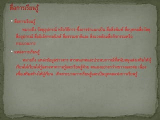 • สือการเรียนรู้
    ่
          หมายถึง วัสดุอุปกรณ์ หรือวิธการ ซึงอาจจาแนกเป็ น สือสิงพิมพ์ สือบุคคลสือวัสดุ
                                       ี   ้                ่ ่         ่       ่
   สืออุปกรณ์ สืออิเล็กทรอนิกส์ สือธรรมชาติและ สิงแวดล้อมสือกิจกรรมหรือ
      ่           ่                ่                ่         ่
   กระบวนการ
• แหล่งการเรียนรู้
          หมายถึง แหล่งข้อมูลข่าวสาร สารสนเทศและประสบการณ์ทสนับสนุ นส่งเสริมให้ผุ้
                                                                  ่ี
            ่       ่ ู้
   เรียนใฝเรียนใฝรแสวงหาความรูและเรียนรูดวย ตนเองอย่างกว้างขวางและต่อ เนื่อง
                                     ้        ้ ้
   เพือเสริมสร้างให้ผเรียน เกิดกระบวนการเรียนรูและเป็ นบุคคลแห่งการเรียนรู้
        ่                ู้                       ้
 