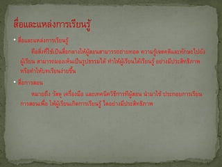 • สือและแหล่งการเรียนรู้
   ่
         คือสิงทีใช้เป็ นสือกลางให้ผสอนสามารรถถ่ายทอด ความรูเจตคติและทักษะไปยัง
              ่ ่          ่        ู้                        ้
   ผูเรียน สามารถมองเห็นเป็นรูปธรรมได้ ทาให้ผเรียนได้เรียนรู้ อย่างมีประสิทธิภาพ
       ้                                        ู้
   หรือทาให้บทเรียนง่ายขึน     ้
• สือการสอน
     ่
         หมายถึง วัสดุ เครืองมือ และเทคนิควิธการทีผสอน นามาใช้ ประกอบการเรียน
                             ่               ี     ู้
   การสอนเพือ ให้ผเรียนเกิดการเรียนรู้ ไดอย่างมีประสิทธิภาพ
                ่       ู้
 