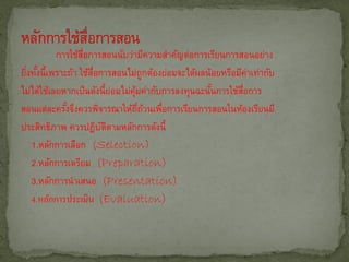 การใช้สอการสอนนับว่ามีความสาคัญต่อการเรียนการสอนอย่าง
                   ่ื
ยิงทังนี้เพราะถ้า ใช้สอการสอนไม่ถูกต้องย่อมจะได้ผลน้อยหรือมีคาเท่ากับ
  ่ ้                 ่ื                                       ่
ไม่ได้ใช้เลยหากเป็ นดังนี้ยอมไม่คมค่ากับการลงทุนฉะนันการใช้สอการ
                             ่   ุ้                 ้       ่ื
สอนแต่ละครังจึงควรพิจารณาให้ถถวนเพือการเรียนการสอนในห้องเรียนมี
              ้                     ่ี ้ ่
ประสิทธิภาพ ควรปฎิบตตามหลักการดังนี้
                         ั ิ
   1.หลักการเลือก (Selection)
   2.หลักการเตรียม (Preparation)
   3.หลักการนาเสนอ (Presentation)
   4.หลักการประเมิน (Evaluation)
 