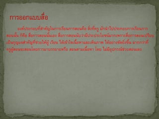 องค์ประกอบทีสาคัญในการเรียนการสอนคือ สิงทีครู มักนาไปประกอบการเรียนการ
                      ่                             ่ ่
สอนนัน ก็คอ สือการสอนนันเอง สือการสอนนับว่ามีประประโยชน์มากเพราะสือการสอนเปรียบ
        ้ ื ่             ้       ่                                         ่
เป็ นกุญแจสาคัญทีชวยให้ผู้ เรียน ได้เข้าใจเนื้อหาและเห็นภาพ ได้อย่างชัดยิงขึน มากกว่าที่
                  ่ ่                                                     ่ ้
ครูผสอนจะสอนโดยการมาบรรยายหรือ สอนตามเนื้อหา โดย ไม่มอุปกรณ์ชวยสอนเลย
     ู้                                                        ี        ่
 
