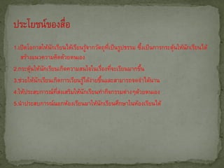 1.เปิดโอกาสให้นกเรียนได้เรียนรูจากวัตถุทเี่ ป็ นรูปธรรม ซึงเป็ นการกระตุนให้นกเรียนได้
                ั                ้                         ้            ้    ั
   สร้างแนวความคิดด้วยตนเอง
2.กระตุนให้นกเรียนเกิดความสนใจในเรืองทีจะเรียนมากขึน
        ้   ั                          ่ ่               ้
3.ช่วยให้นกเรียนเกิดการเรียนรูได้งายขึนและสามารถจดจาได้นาน
          ั                   ้ ่ ้
4.ให้ประสบการณ์ทสงเสริมให้นกเรียนทากิจกรรมต่างๆด้วยตนเอง
                  ่ี ่         ั
5.นาประสบการณ์นอกห้องเรียนมาให้นกเรียนศึกษาในห้องเรียนได้
                                     ั
 