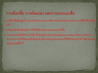 1.การเลือกสื่ อที่มีอยูแล้ว ส่ วนใหญ่ในสถาบันการศึกษามักจะมีทรัพยากรที่สามารถใช้เป็ นสื่ อได้อยู่
                       ่
   แล้ว
                           ่
2.การดัดแปลงสื่ อที่มีอยูแล้ว ให้ใช้ยงดีและมีความเหมาะสม ยิงขึ้น
                                      ิ่                   ่
3.การออกแบบผลิตสื่ อใหม่ ถ้าสื่ อนั้นมีอยูแล้วและตรงกับจุดมุ่งหมาย ของการเรี ยนการสอนเรา
                                          ่
   สามารถนามาใช้ได้เลยแต่ถามีอยูแล้วไม่ตรงกับจุดมุ่งหมายเราก็ใช้วธี ดัดแปลงได้ ให้ตรงตามกับ
                                 ้ ่                                ิ
   จุดมุ่งหมายที่ต้ งไว้
                    ั
 
