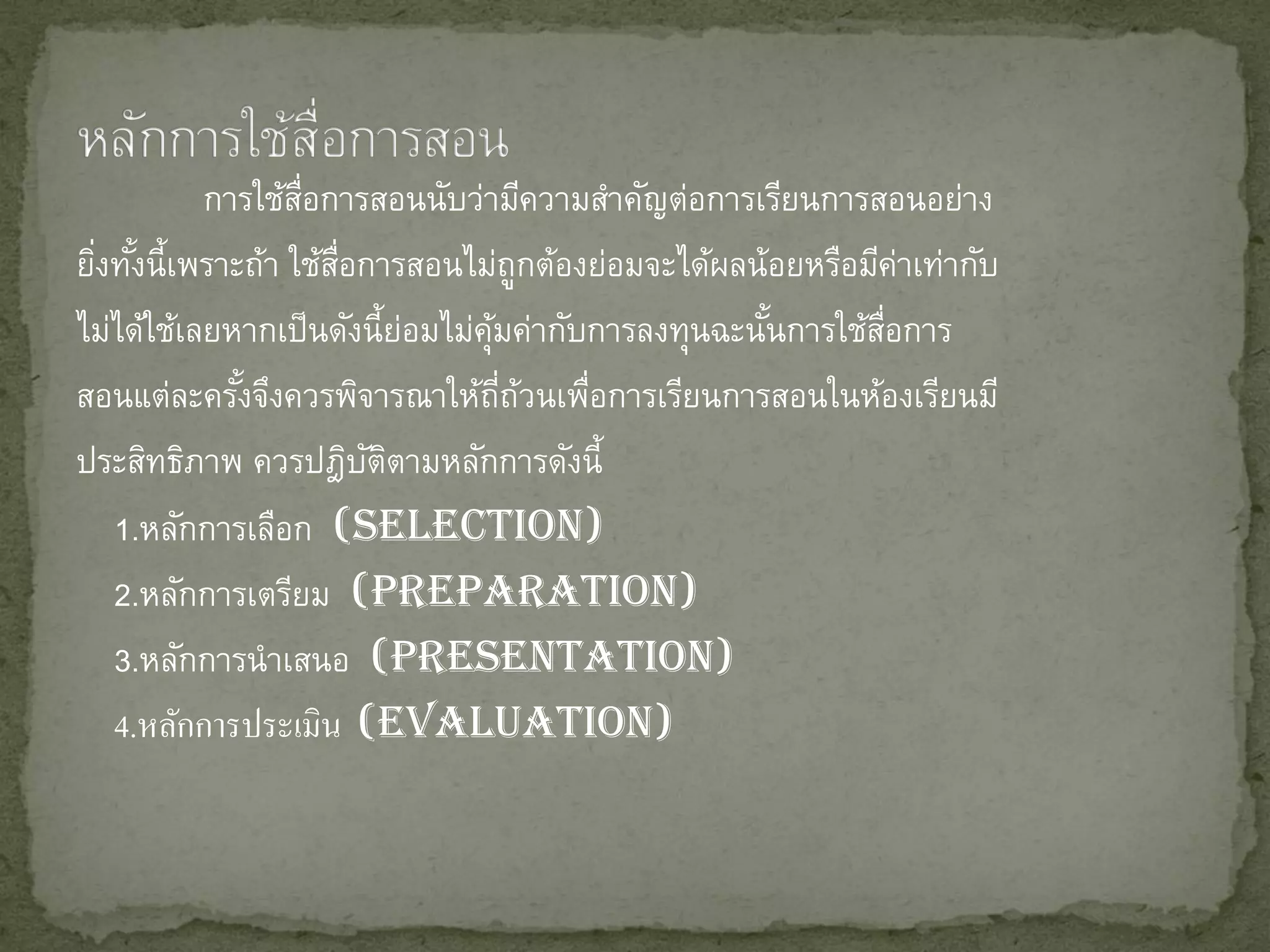 การใช้สอการสอนนับว่ามีความสาคัญต่อการเรียนการสอนอย่าง
                   ่ื
ยิงทังนี้เพราะถ้า ใช้สอการสอนไม่ถูกต้องย่อมจะได้ผลน้อยหรือมีคาเท่ากับ
  ่ ้                 ่ื                                       ่
ไม่ได้ใช้เลยหากเป็ นดังนี้ยอมไม่คมค่ากับการลงทุนฉะนันการใช้สอการ
                             ่   ุ้                 ้       ่ื
สอนแต่ละครังจึงควรพิจารณาให้ถถวนเพือการเรียนการสอนในห้องเรียนมี
              ้                     ่ี ้ ่
ประสิทธิภาพ ควรปฎิบตตามหลักการดังนี้
                         ั ิ
   1.หลักการเลือก (Selection)
   2.หลักการเตรียม (Preparation)
   3.หลักการนาเสนอ (Presentation)
   4.หลักการประเมิน (Evaluation)
 