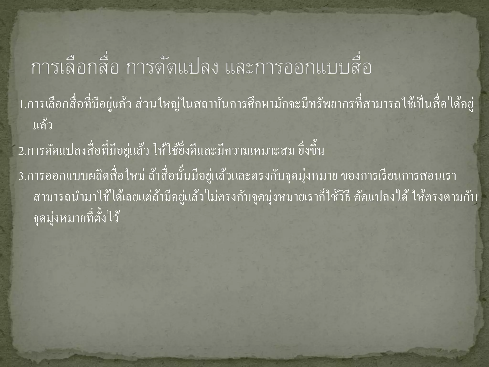 1.การเลือกสื่ อที่มีอยูแล้ว ส่ วนใหญ่ในสถาบันการศึกษามักจะมีทรัพยากรที่สามารถใช้เป็ นสื่ อได้อยู่
                       ่
   แล้ว
                           ่
2.การดัดแปลงสื่ อที่มีอยูแล้ว ให้ใช้ยงดีและมีความเหมาะสม ยิงขึ้น
                                      ิ่                   ่
3.การออกแบบผลิตสื่ อใหม่ ถ้าสื่ อนั้นมีอยูแล้วและตรงกับจุดมุ่งหมาย ของการเรี ยนการสอนเรา
                                          ่
   สามารถนามาใช้ได้เลยแต่ถามีอยูแล้วไม่ตรงกับจุดมุ่งหมายเราก็ใช้วธี ดัดแปลงได้ ให้ตรงตามกับ
                                 ้ ่                                ิ
   จุดมุ่งหมายที่ต้ งไว้
                    ั
 