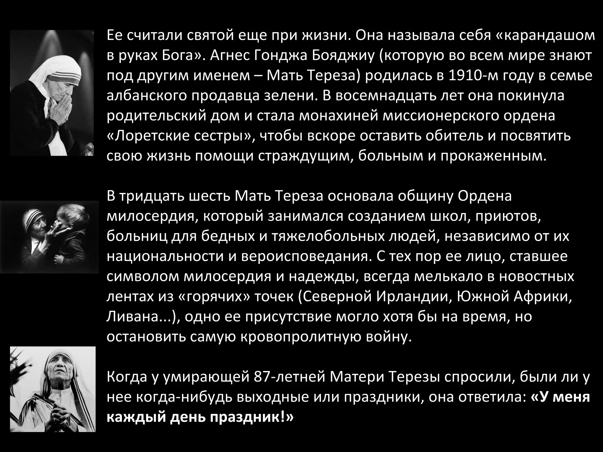 Ее считали святой еще при жизни. Она называла себя «карандашом в руках Бога». Агнес Гонджа Бояджиу (которую во всем мире знают под другим именем – Мать Тереза) родилась в 1910-м году в семье албанского продавца зелени. В восемнадцать лет она покинула родительский дом и стала монахиней миссионерского ордена «Лоретские сестры», чтобы вскоре оставить обитель и посвятить свою жизнь помощи страждущим, больным и прокаженным.  В тридцать шесть Мать Тереза основала общину Ордена милосердия, который занимался созданием школ, приютов, больниц для бедных и тяжелобольных людей, независимо от их национальности и вероисповедания. С тех пор ее лицо, ставшее символом милосердия и надежды, всегда мелькало в новостных лентах из «горячих» точек (Северной Ирландии, Южной Африки, Ливана...), одно ее присутствие могло хотя бы на время, но остановить самую кровопролитную войну.  Когда у умирающей 87-летней Матери Терезы спросили, были ли у нее когда-нибудь выходные или праздники, она ответила:  «У меня каждый день праздник!» 