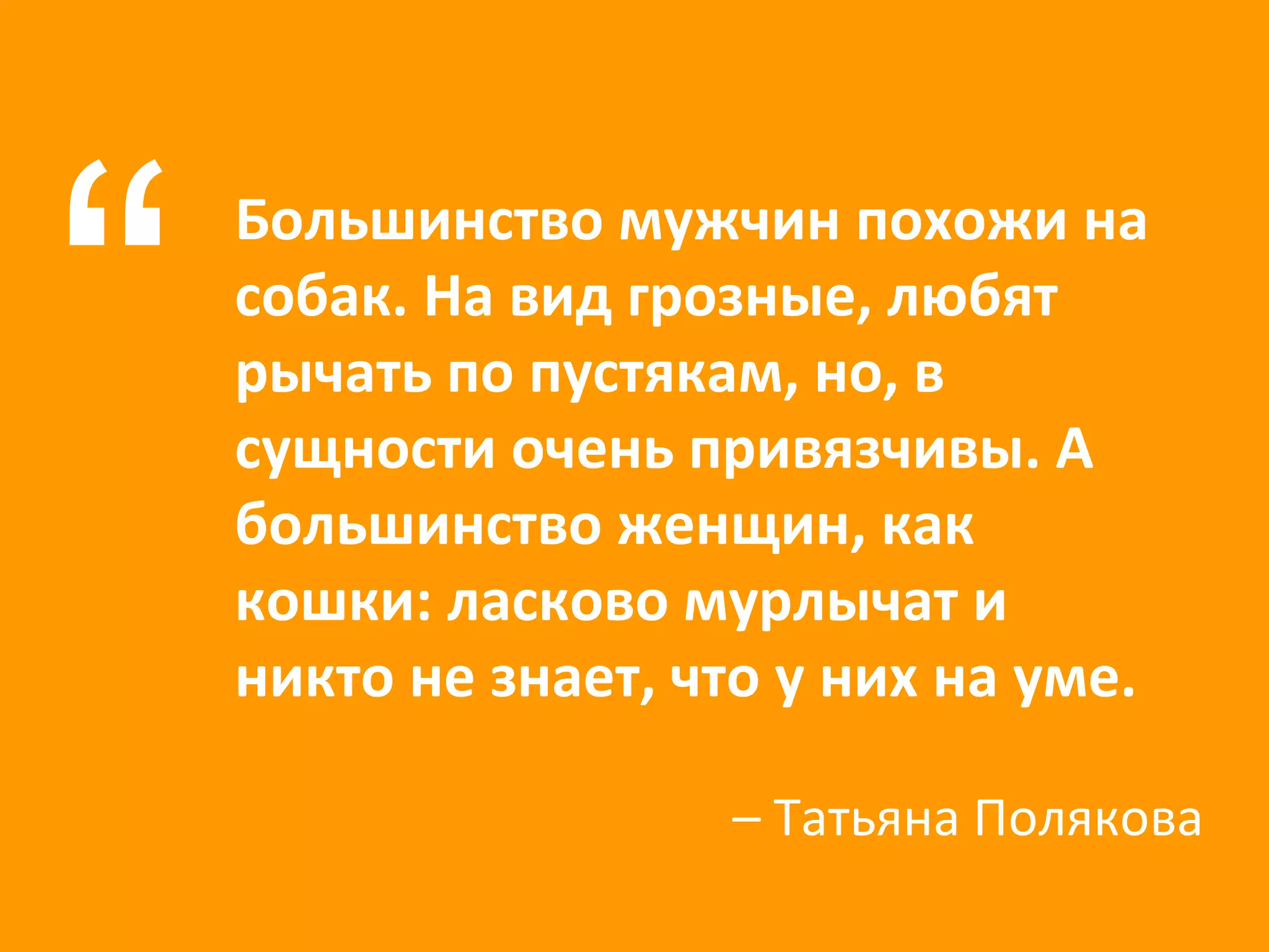 Большинство мужчин похожи на собак. На вид грозные, любят рычать по пустякам, но, в сущности очень привязчивы. А большинство женщин, как кошки: ласково мурлычат и никто не знает, что у них на уме. “ –  Татьяна Полякова 